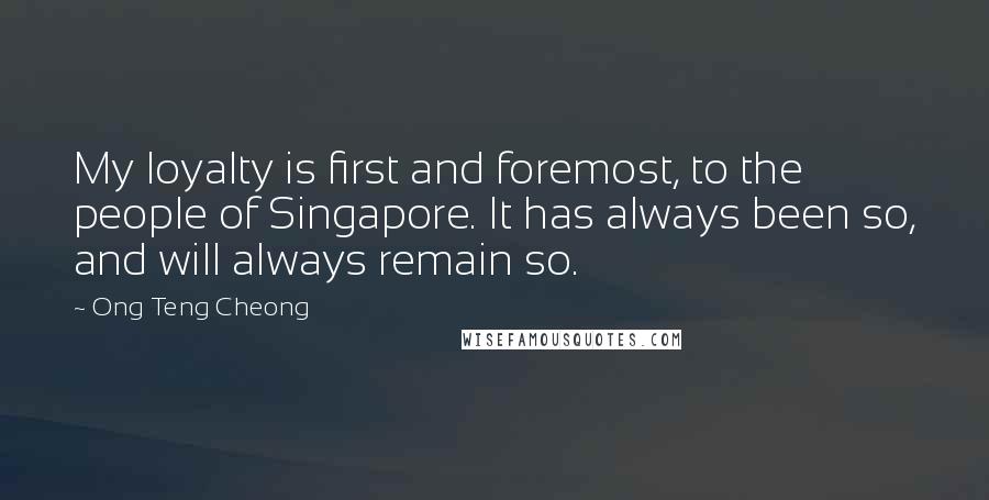 Ong Teng Cheong quotes: My loyalty is first and foremost, to the people of Singapore. It has always been so, and will always remain so. Ong Teng Cheong quotes: My loyalty is first and foremost, to the people of Singapore. It has always been so, and will always remain so.