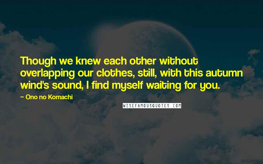 Ono No Komachi quotes: Though we knew each other without overlapping our clothes, still, with this autumn wind's sound, I find myself waiting for you.