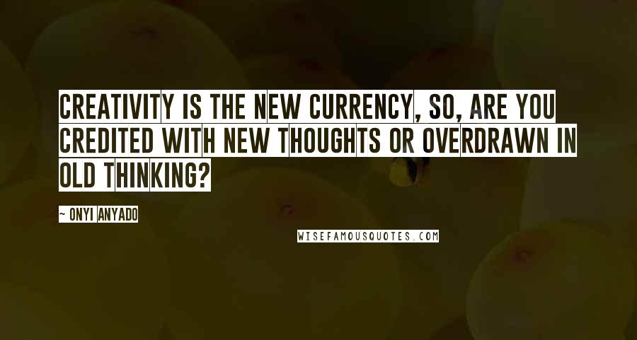 Onyi Anyado quotes: Creativity is the new currency, so, are you credited with new thoughts or overdrawn in old thinking?