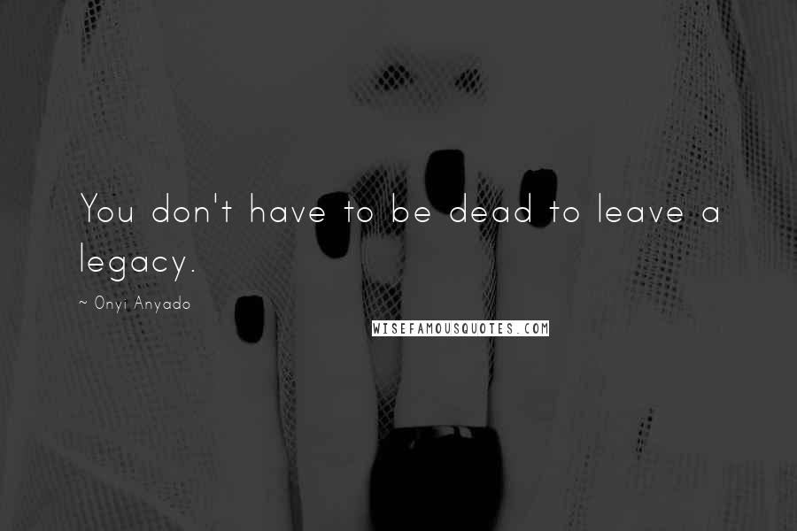 Onyi Anyado quotes: You don't have to be dead to leave a legacy.