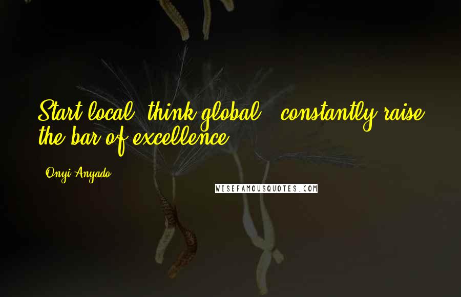 Onyi Anyado quotes: Start local, think global & constantly raise the bar of excellence.