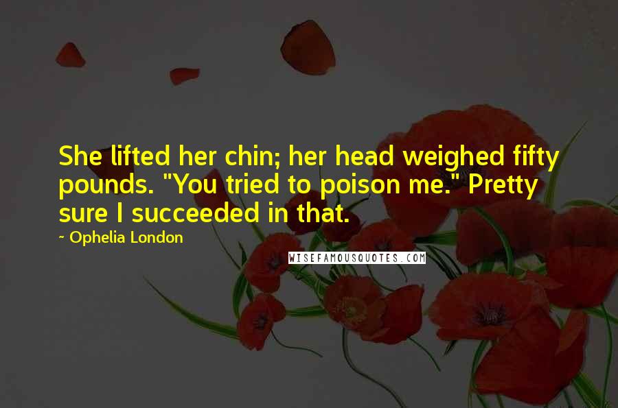 Ophelia London quotes: She lifted her chin; her head weighed fifty pounds. "You tried to poison me." Pretty sure I succeeded in that. Ophelia London quotes: She lifted her chin; her head weighed fifty pounds. "You tried to poison me." Pretty sure I succeeded in that.