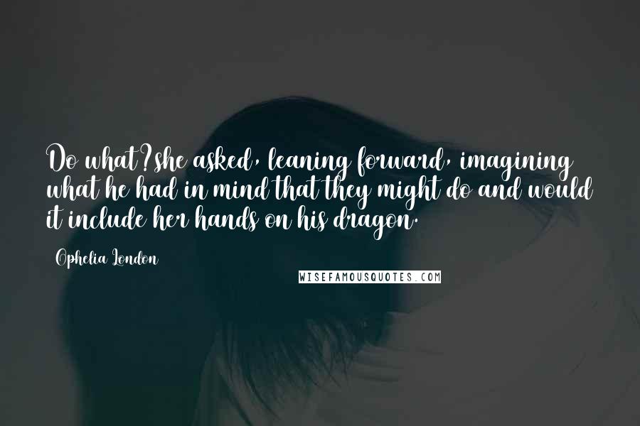 Ophelia London quotes: Do what?she asked, leaning forward, imagining what he had in mind that they might do and would it include her hands on his dragon.