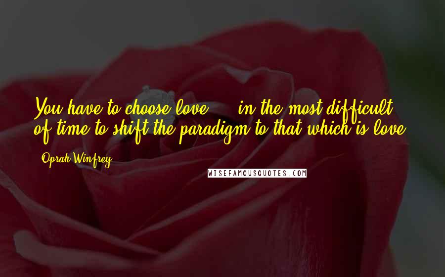 Oprah Winfrey quotes: You have to choose love ... in the most difficult of time to shift the paradigm to that which is love.