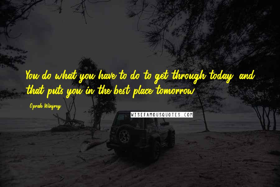 Oprah Winfrey quotes: You do what you have to do to get through today, and that puts you in the best place tomorrow.