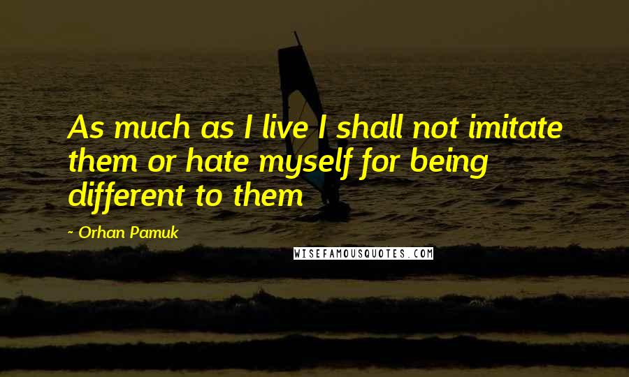Orhan Pamuk quotes: As much as I live I shall not imitate them or hate myself for being different to them