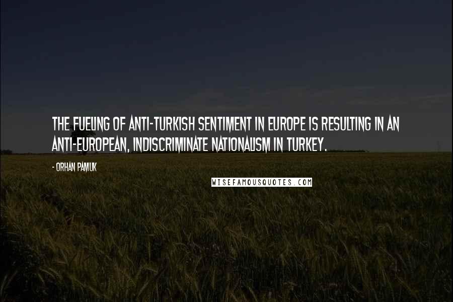Orhan Pamuk quotes: The fueling of anti-Turkish sentiment in Europe is resulting in an anti-European, indiscriminate nationalism in Turkey.