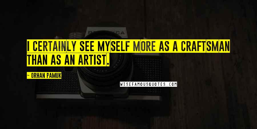 Orhan Pamuk quotes: I certainly see myself more as a craftsman than as an artist.