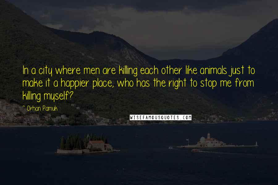 Orhan Pamuk quotes: In a city where men are killing each other like animals just to make it a happier place, who has the right to stop me from killing myself?