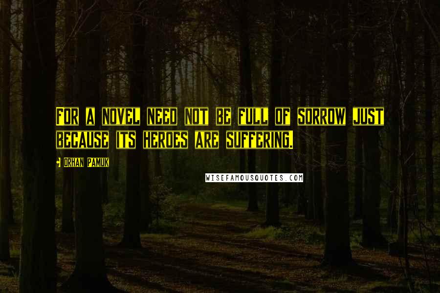 Orhan Pamuk quotes: For a novel need not be full of sorrow just because its heroes are suffering.