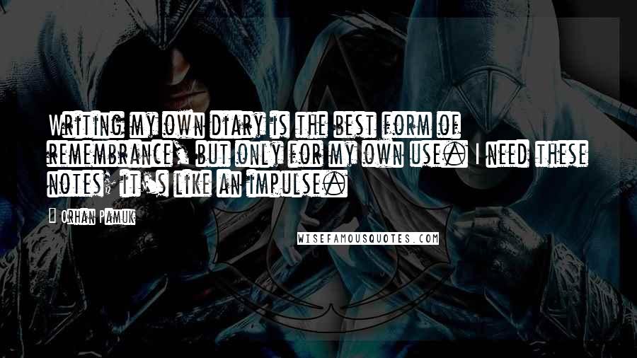 Orhan Pamuk quotes: Writing my own diary is the best form of remembrance, but only for my own use. I need these notes; it's like an impulse.