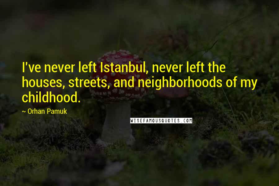 Orhan Pamuk quotes: I've never left Istanbul, never left the houses, streets, and neighborhoods of my childhood.