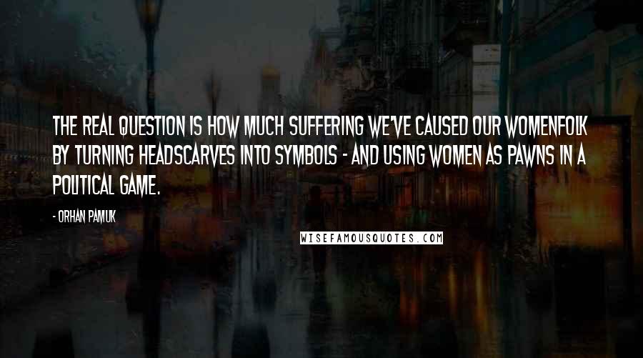 Orhan Pamuk quotes: The real question is how much suffering we've caused our womenfolk by turning headscarves into symbols - and using women as pawns in a political game. Orhan Pamuk quotes: The real question is how much suffering we've caused our womenfolk by turning headscarves into symbols - and using women as pawns in a political game.