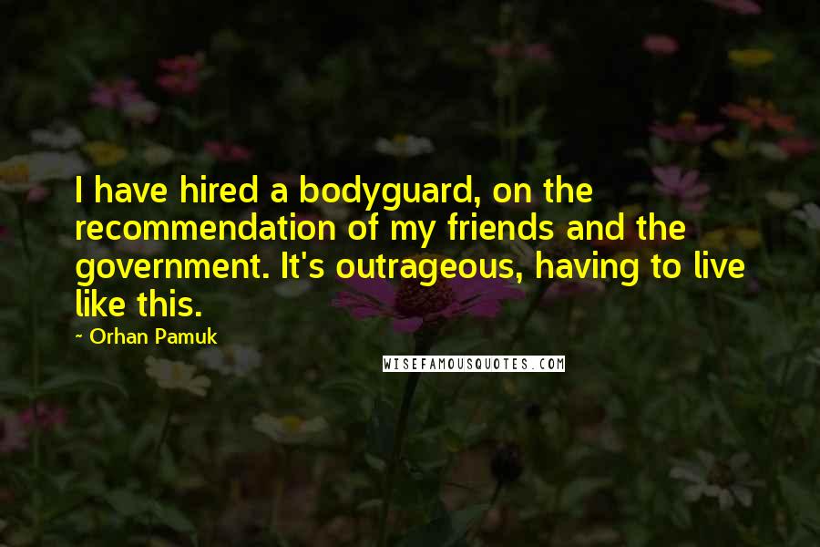 Orhan Pamuk quotes: I have hired a bodyguard, on the recommendation of my friends and the government. It's outrageous, having to live like this.