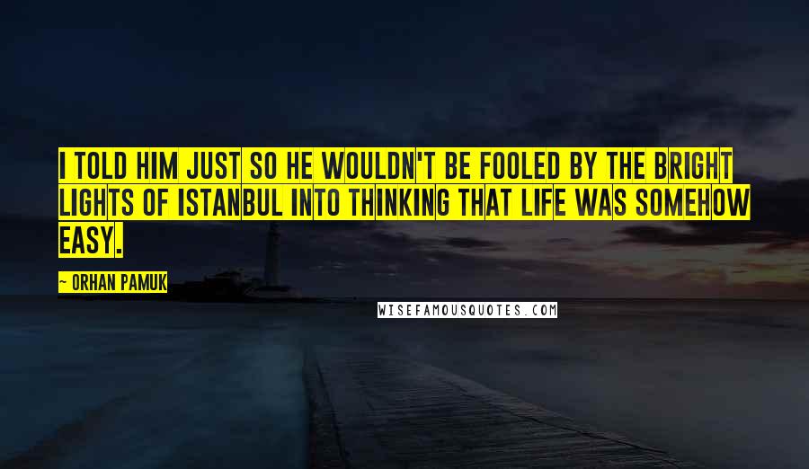 Orhan Pamuk quotes: I told him just so he wouldn't be fooled by the bright lights of Istanbul into thinking that life was somehow easy.