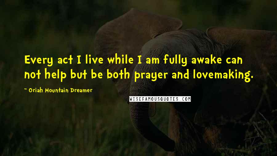 Oriah Mountain Dreamer quotes: Every act I live while I am fully awake can not help but be both prayer and lovemaking.