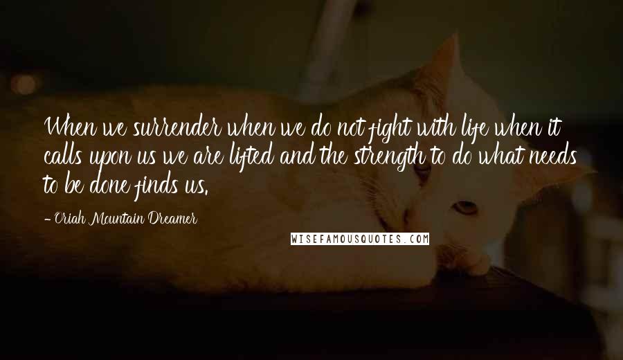 Oriah Mountain Dreamer quotes: When we surrender when we do not fight with life when it calls upon us we are lifted and the strength to do what needs to be done finds us.