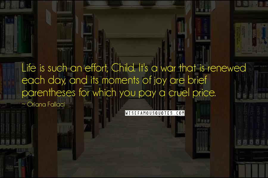 Oriana Fallaci quotes: Life is such an effort, Child. It's a war that is renewed each day, and its moments of joy are brief parentheses for which you pay a cruel price. Oriana Fallaci quotes: Life is such an effort, Child. It's a war that is renewed each day, and its moments of joy are brief parentheses for which you pay a cruel price.