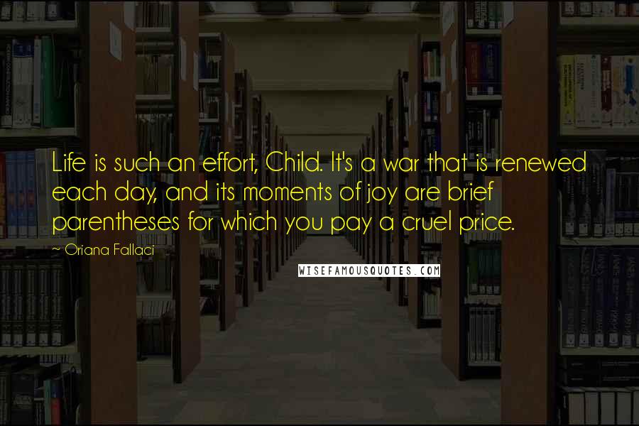 Oriana Fallaci quotes: Life is such an effort, Child. It's a war that is renewed each day, and its moments of joy are brief parentheses for which you pay a cruel price.