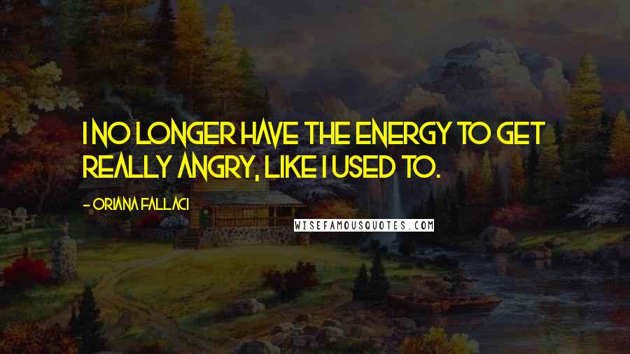 Oriana Fallaci quotes: I no longer have the energy to get really angry, like I used to.