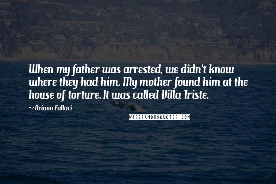 Oriana Fallaci quotes: When my father was arrested, we didn't know where they had him. My mother found him at the house of torture. It was called Villa Triste.
