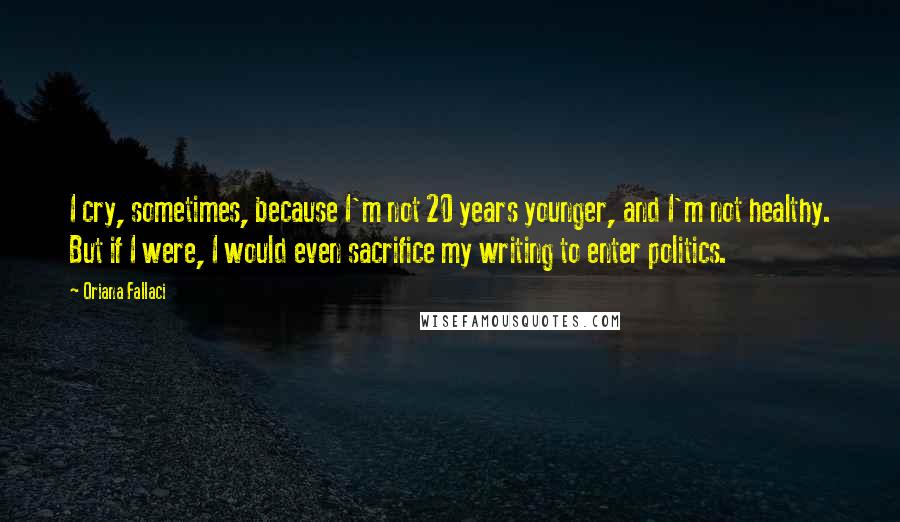 Oriana Fallaci quotes: I cry, sometimes, because I'm not 20 years younger, and I'm not healthy. But if I were, I would even sacrifice my writing to enter politics.