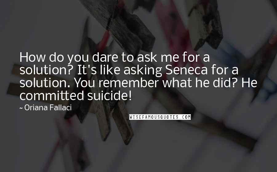 Oriana Fallaci quotes: How do you dare to ask me for a solution? It's like asking Seneca for a solution. You remember what he did? He committed suicide!