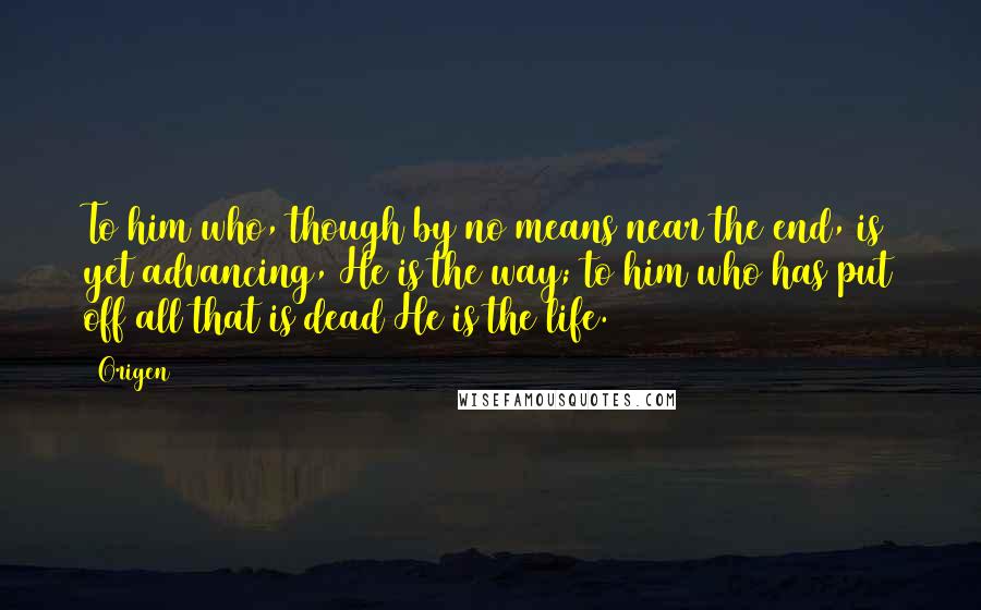 Origen quotes: To him who, though by no means near the end, is yet advancing, He is the way; to him who has put off all that is dead He is the Origen quotes: To him who, though by no means near the end, is yet advancing, He is the way; to him who has put off all that is dead He is the