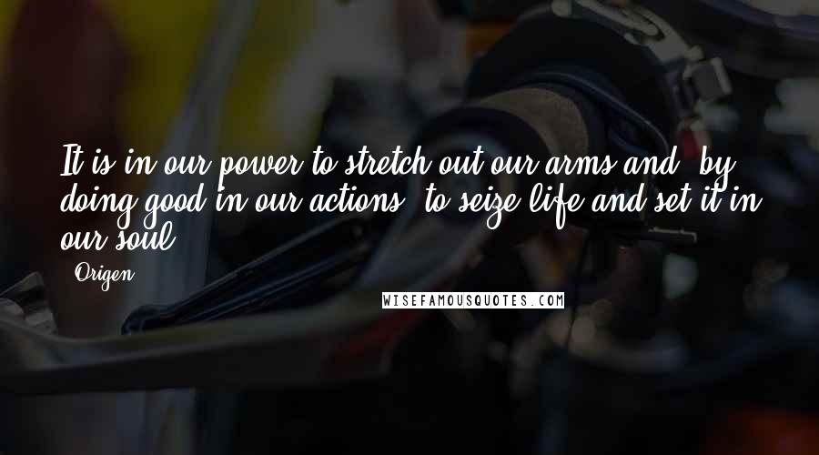 Origen quotes: It is in our power to stretch out our arms and, by doing good in our actions, to seize life and set it in our soul.