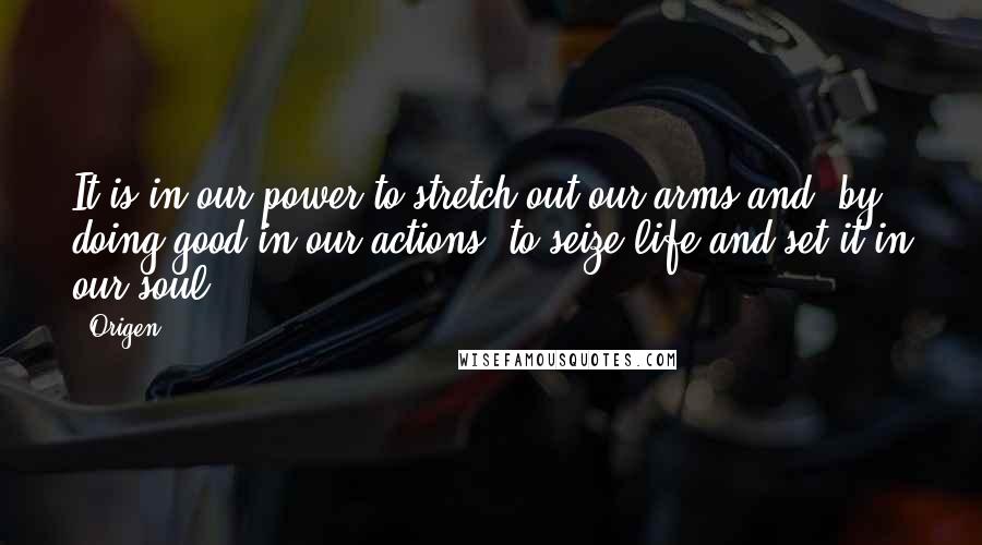 Origen quotes: It is in our power to stretch out our arms and, by doing good in our actions, to seize life and set it in our soul. Origen quotes: It is in our power to stretch out our arms and, by doing good in our actions, to seize life and set it in our soul.