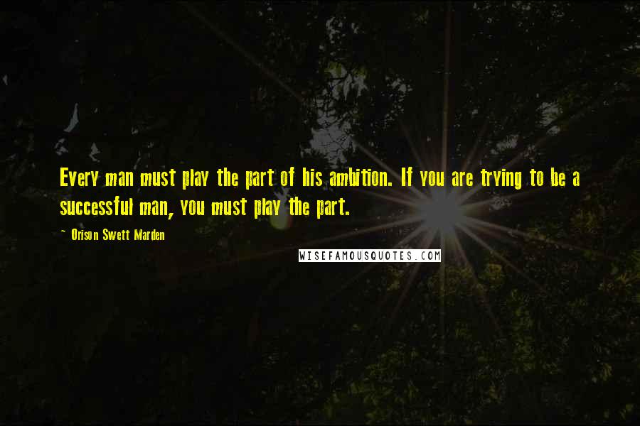 Orison Swett Marden quotes: Every man must play the part of his ambition. If you are trying to be a successful man, you must play the part.