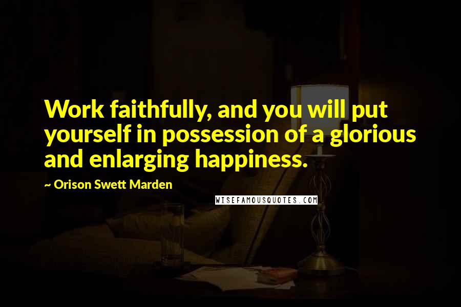 Orison Swett Marden quotes: Work faithfully, and you will put yourself in possession of a glorious and enlarging happiness.