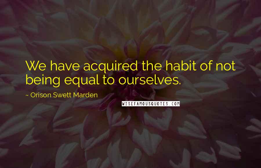 Orison Swett Marden quotes: We have acquired the habit of not being equal to ourselves.