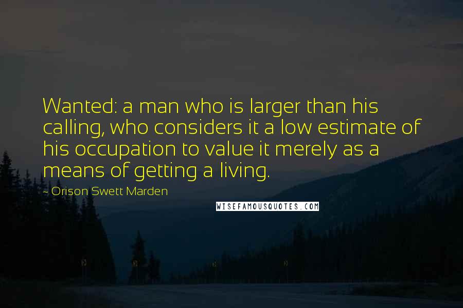 Orison Swett Marden quotes: Wanted: a man who is larger than his calling, who considers it a low estimate of his occupation to value it merely as a means of getting a living.