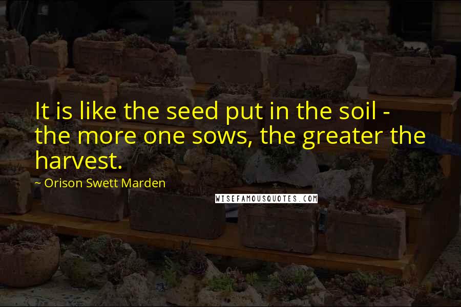 Orison Swett Marden quotes: It is like the seed put in the soil - the more one sows, the greater the harvest.