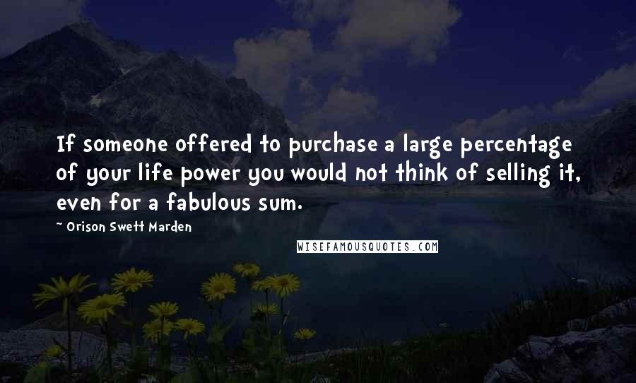 Orison Swett Marden quotes: If someone offered to purchase a large percentage of your life power you would not think of selling it, even for a fabulous sum. Orison Swett Marden quotes: If someone offered to purchase a large percentage of your life power you would not think of selling it, even for a fabulous sum.