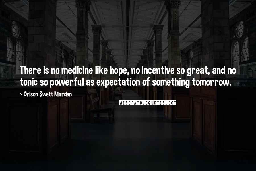 Orison Swett Marden quotes: There is no medicine like hope, no incentive so great, and no tonic so powerful as expectation of something tomorrow.