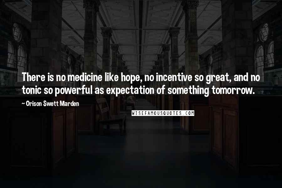 Orison Swett Marden quotes: There is no medicine like hope, no incentive so great, and no tonic so powerful as expectation of something tomorrow. Orison Swett Marden quotes: There is no medicine like hope, no incentive so great, and no tonic so powerful as expectation of something tomorrow.