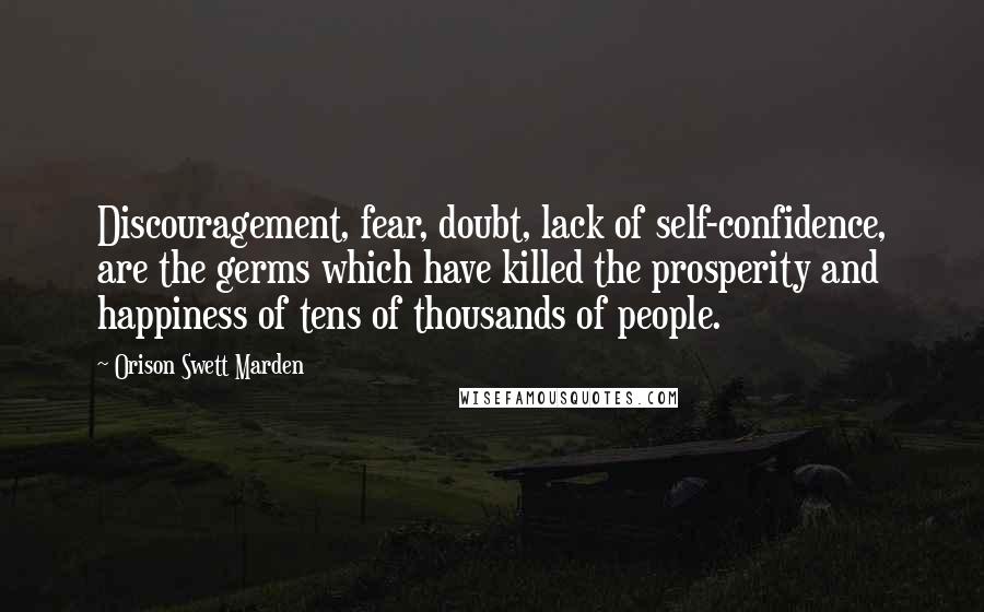 Orison Swett Marden quotes: Discouragement, fear, doubt, lack of self-confidence, are the germs which have killed the prosperity and happiness of tens of thousands of people. Orison Swett Marden quotes: Discouragement, fear, doubt, lack of self-confidence, are the germs which have killed the prosperity and happiness of tens of thousands of people.