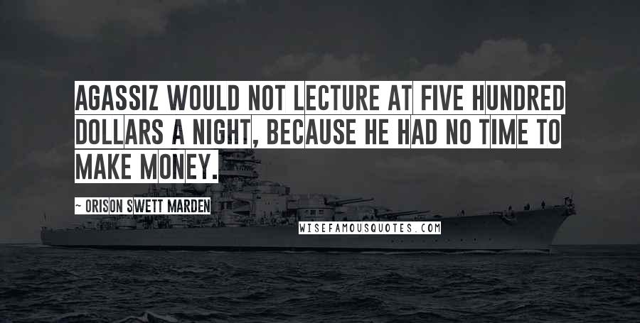 Orison Swett Marden quotes: Agassiz would not lecture at five hundred dollars a night, because he had no time to make money.