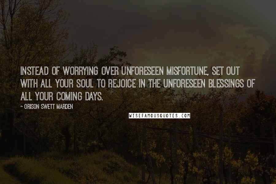 Orison Swett Marden quotes: Instead of worrying over unforeseen misfortune, set out with all your soul to rejoice in the unforeseen blessings of all your coming days. Orison Swett Marden quotes: Instead of worrying over unforeseen misfortune, set out with all your soul to rejoice in the unforeseen blessings of all your coming days.