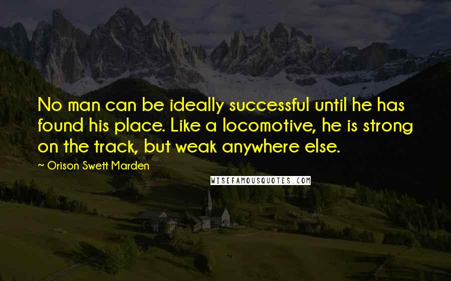 Orison Swett Marden quotes: No man can be ideally successful until he has found his place. Like a locomotive, he is strong on the track, but weak anywhere else.