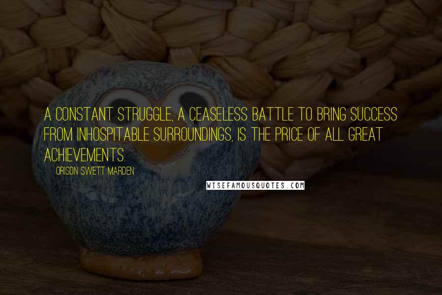 Orison Swett Marden quotes: A constant struggle, a ceaseless battle to bring success from inhospitable surroundings, is the price of all great achievements.