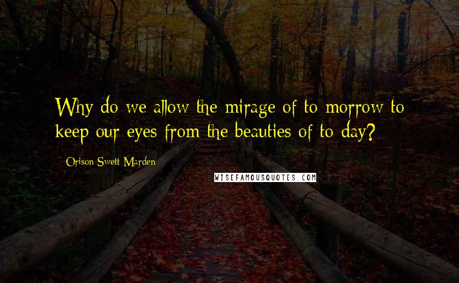 Orison Swett Marden quotes: Why do we allow the mirage of to-morrow to keep our eyes from the beauties of to-day?