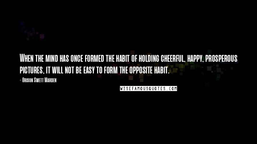 Orison Swett Marden quotes: When the mind has once formed the habit of holding cheerful, happy, prosperous pictures, it will not be easy to form the opposite habit. Orison Swett Marden quotes: When the mind has once formed the habit of holding cheerful, happy, prosperous pictures, it will not be easy to form the opposite habit.