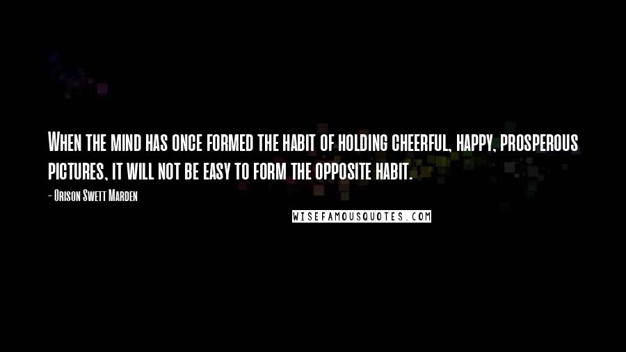 Orison Swett Marden quotes: When the mind has once formed the habit of holding cheerful, happy, prosperous pictures, it will not be easy to form the opposite habit.