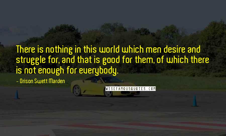 Orison Swett Marden quotes: There is nothing in this world which men desire and struggle for, and that is good for them, of which there is not enough for everybody.