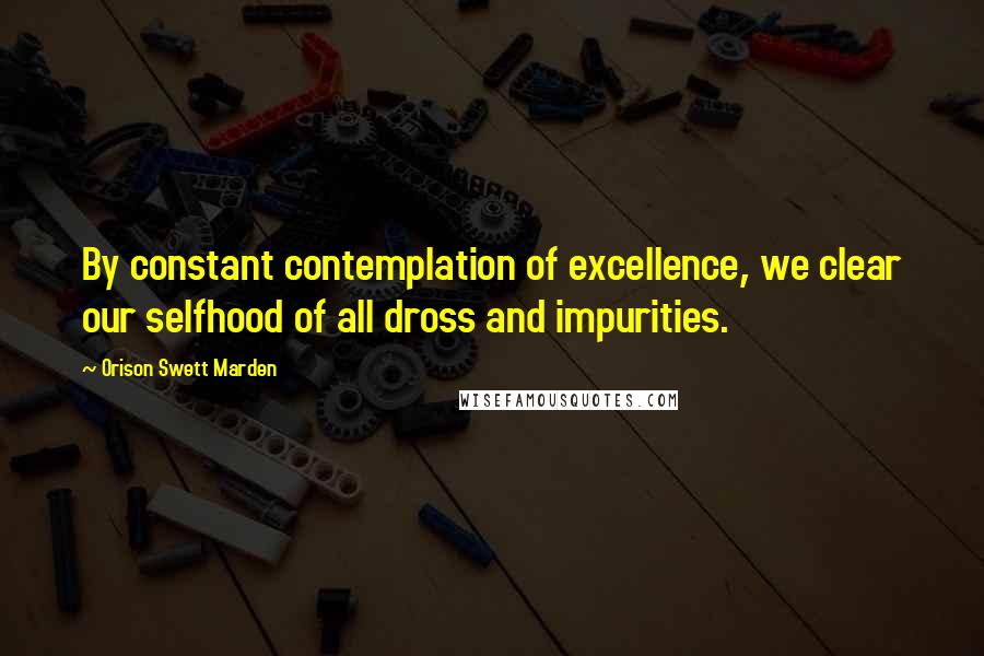 Orison Swett Marden quotes: By constant contemplation of excellence, we clear our selfhood of all dross and impurities.