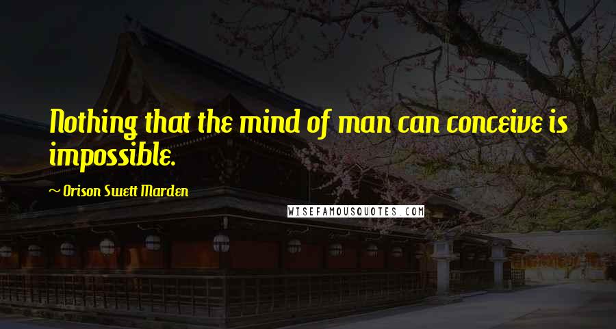 Orison Swett Marden quotes: Nothing that the mind of man can conceive is impossible.