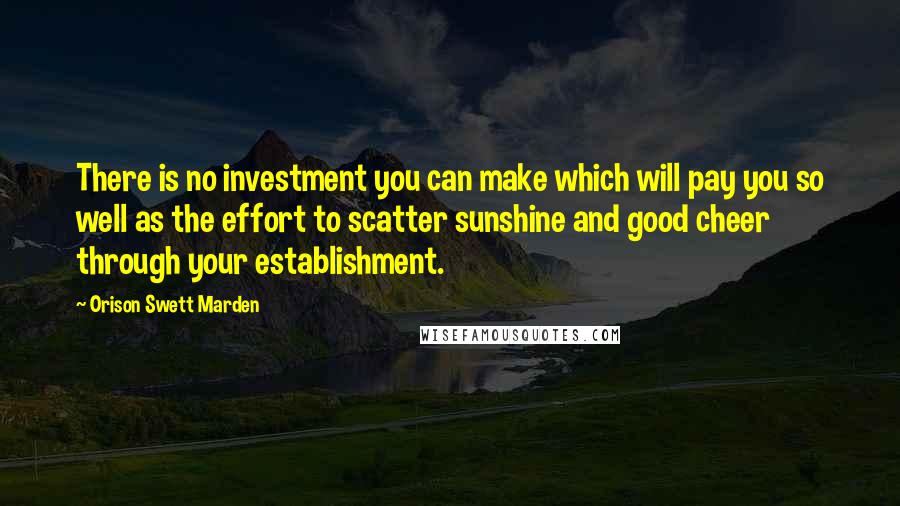 Orison Swett Marden quotes: There is no investment you can make which will pay you so well as the effort to scatter sunshine and good cheer through your establishment. Orison Swett Marden quotes: There is no investment you can make which will pay you so well as the effort to scatter sunshine and good cheer through your establishment.